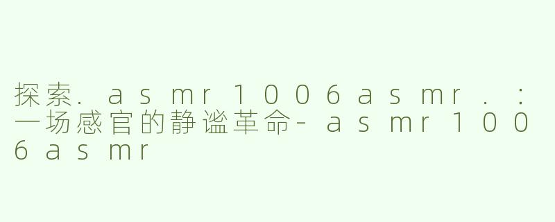 探索.asmr1006asmr.：一场感官的静谧革命-asmr1006asmr