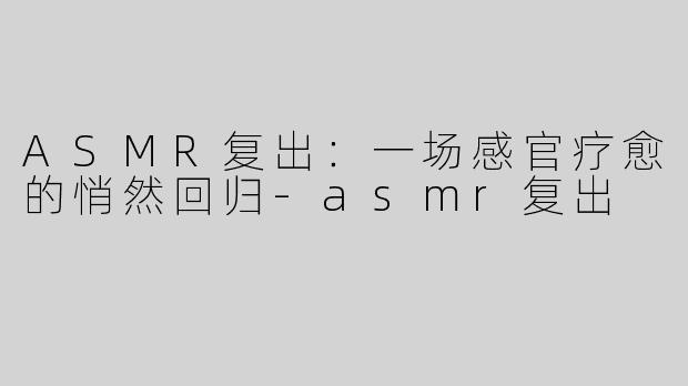 ASMR复出：一场感官疗愈的悄然回归-asmr复出