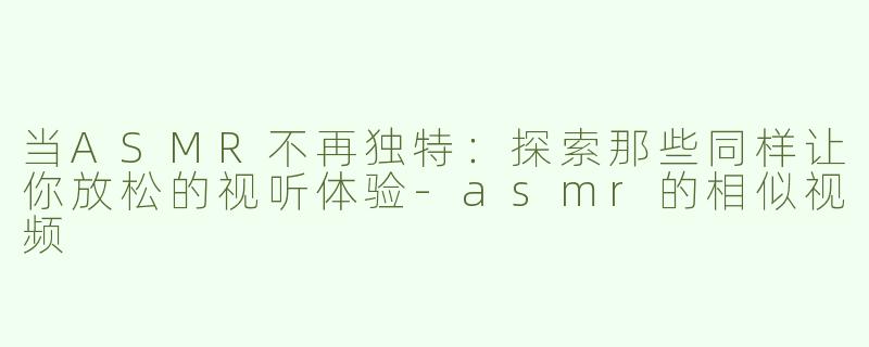 当ASMR不再独特：探索那些同样让你放松的视听体验-asmr的相似视频