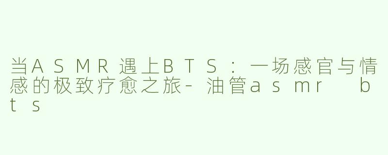 当ASMR遇上BTS：一场感官与情感的极致疗愈之旅-油管asmr bts