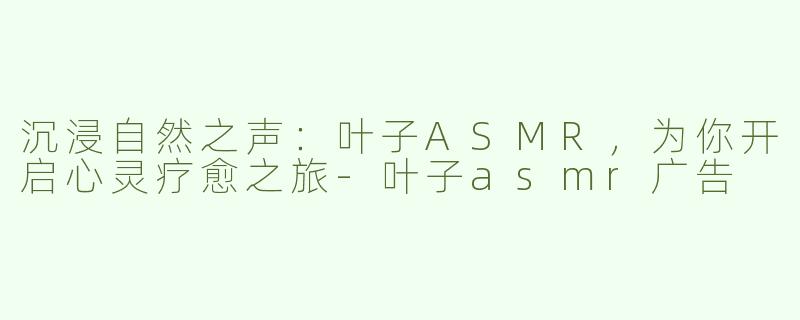 沉浸自然之声：叶子ASMR，为你开启心灵疗愈之旅-叶子asmr广告