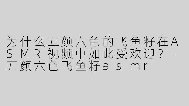 为什么五颜六色的飞鱼籽在ASMR视频中如此受欢迎?