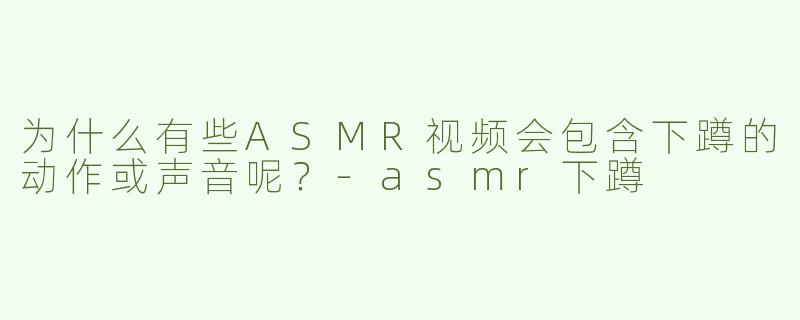 为什么有些ASMR视频会包含下蹲的动作或声音呢？-asmr下蹲