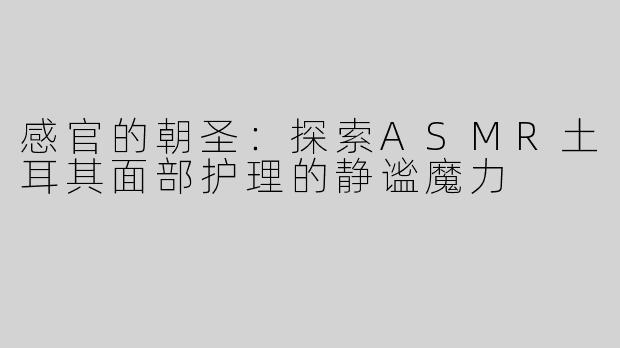 感官的朝圣：探索ASMR土耳其面部护理的静谧魔力