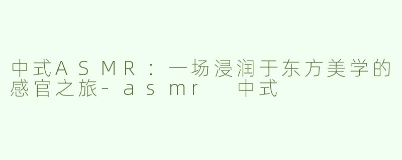 中式ASMR:一场浸润于东方美学的感官之旅-asmr 中式