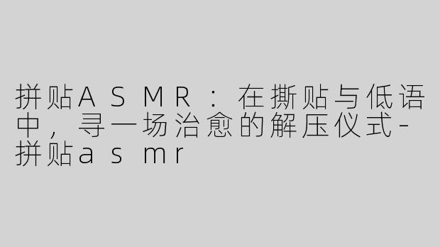 拼贴ASMR：在撕贴与低语中，寻一场治愈的解压仪式-拼贴asmr