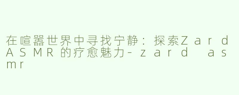 在喧嚣世界中寻找宁静：探索ZardASMR的疗愈魅力-zard asmr