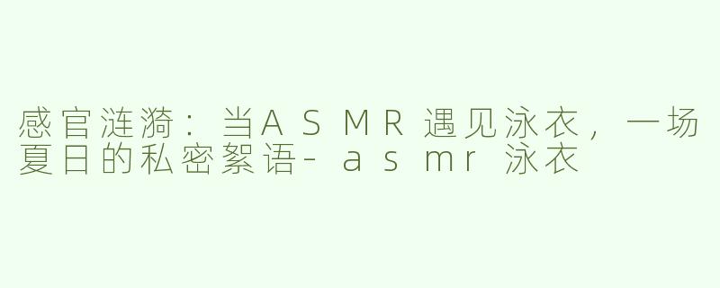 感官涟漪:当ASMR遇见泳衣,一场夏日的私密絮语-asmr泳衣
