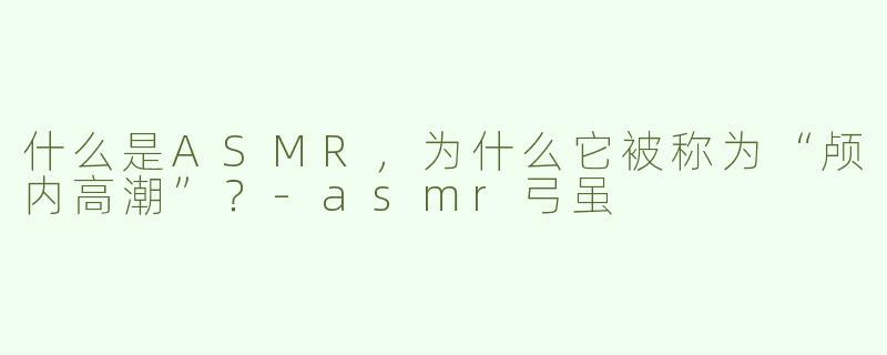 什么是ASMR,为什么它被称为“颅内高潮”?-asmr弓虽
