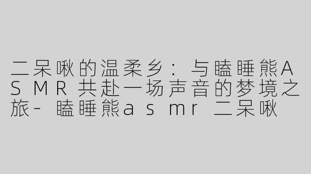二呆啾的温柔乡：与瞌睡熊ASMR共赴一场声音的梦境之旅-瞌睡熊asmr二呆啾
