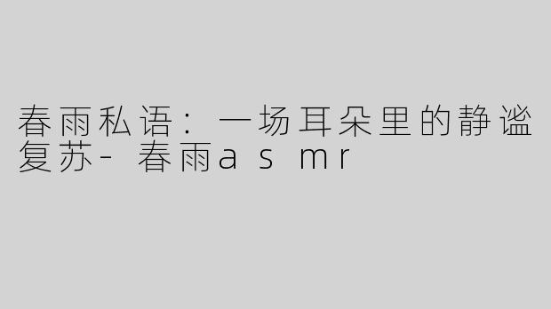 春雨私语：一场耳朵里的静谧复苏-春雨asmr
