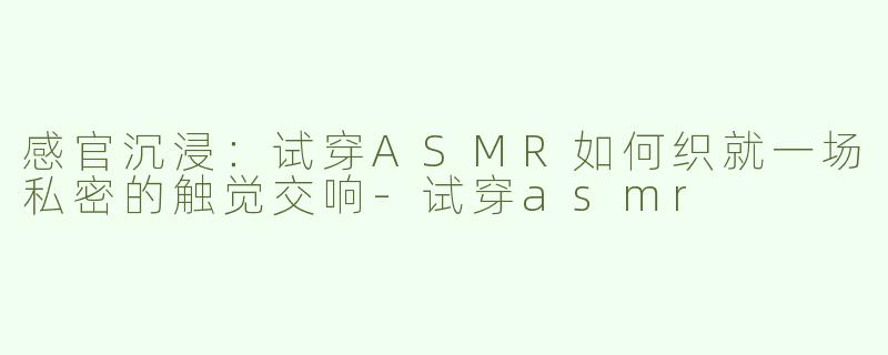 感官沉浸:试穿ASMR如何织就一场私密的触觉交响-试穿asmr