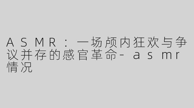 ASMR:一场颅内狂欢与争议并存的感官革命-asmr情况