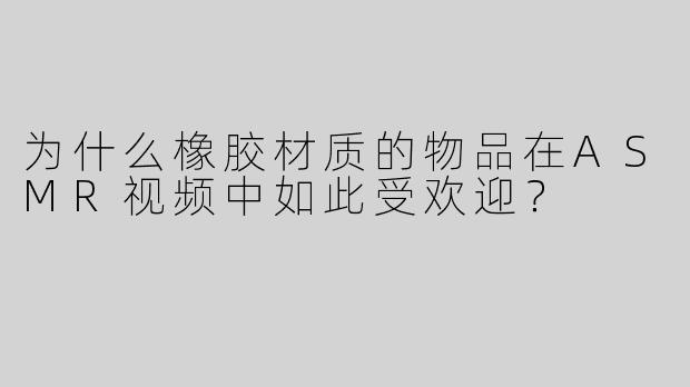 为什么橡胶材质的物品在ASMR视频中如此受欢迎？