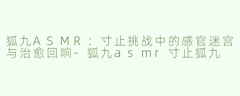 狐九ASMR:寸止挑战中的感官迷宫与治愈回响-狐九asmr寸止狐九