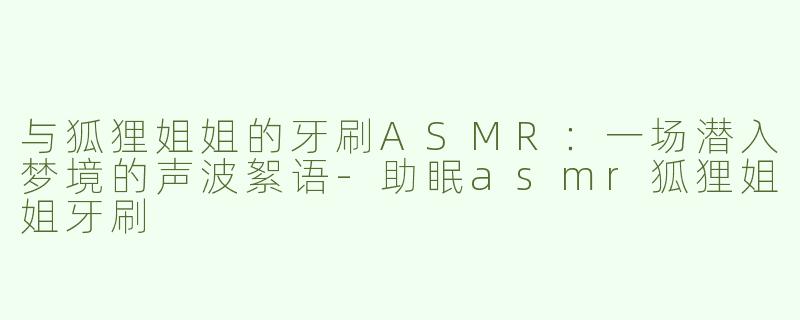 与狐狸姐姐的牙刷ASMR：一场潜入梦境的声波絮语
