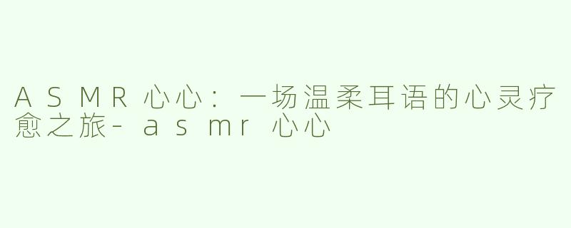 ASMR心心:一场温柔耳语的心灵疗愈之旅-asmr心心