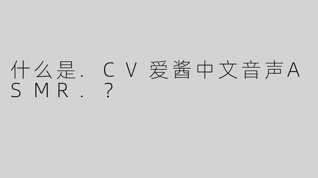什么是.CV爱酱中文音声ASMR.？