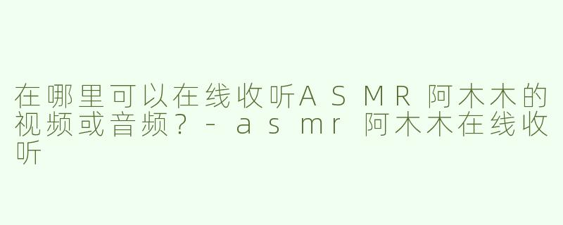 在哪里可以在线收听ASMR阿木木的视频或音频？