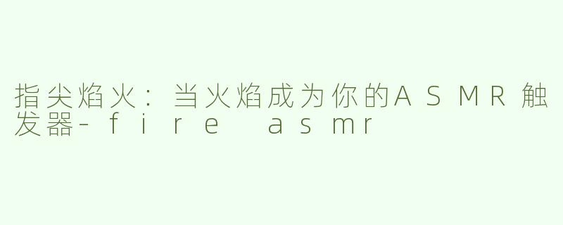 指尖焰火：当火焰成为你的ASMR触发器-fire asmr