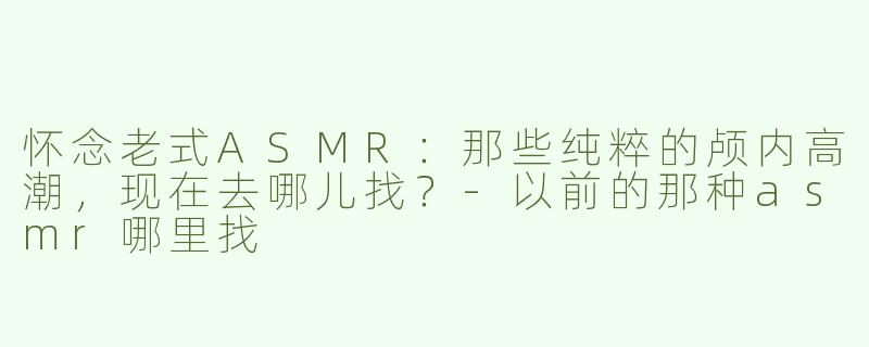 怀念老式ASMR:那些纯粹的颅内高潮,现在去哪儿找?-以前的那种asmr哪里找