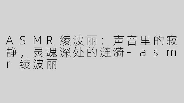 ASMR绫波丽:声音里的寂静,灵魂深处的涟漪-asmr绫波丽