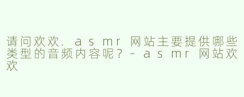 请问欢欢.asmr网站主要提供哪些类型的音频内容呢?-asmr网站欢欢