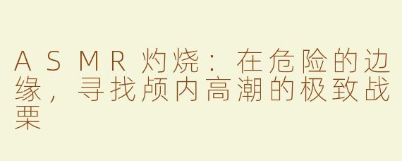 ASMR灼烧：在危险的边缘，寻找颅内高潮的极致战栗
