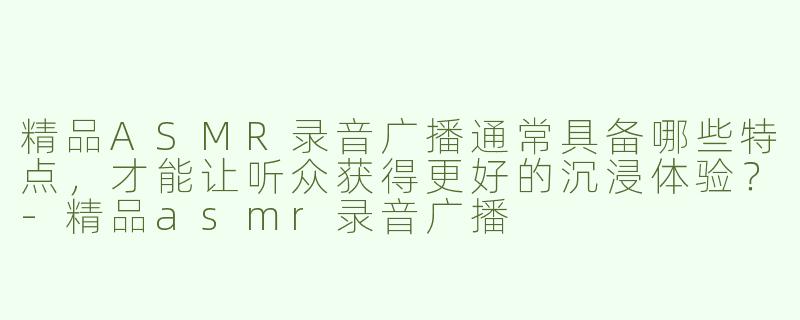 精品ASMR录音广播通常具备哪些特点，才能让听众获得更好的沉浸体验？