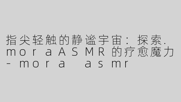 指尖轻触的静谧宇宙:探索.moraASMR的疗愈魔力-mora asmr