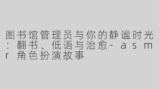 图书馆管理员与你的静谧时光:翻书、低语与治愈-asmr角色扮演故事