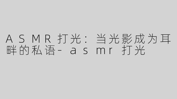 ASMR打光：当光影成为耳畔的私语-asmr打光