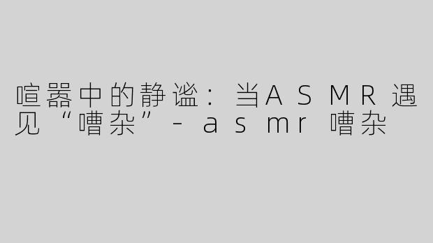 喧嚣中的静谧：当ASMR遇见“嘈杂”-asmr嘈杂