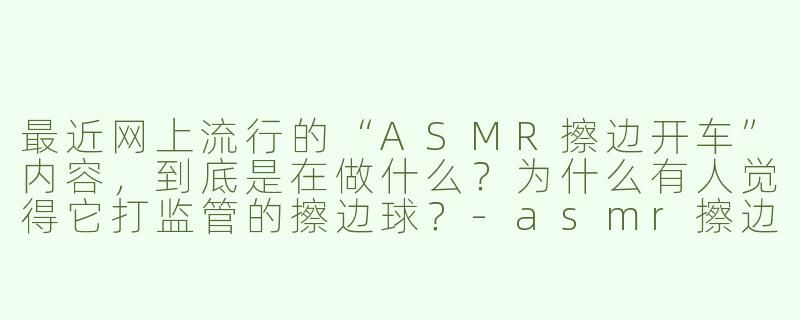 最近网上流行的“ASMR擦边开车”内容,到底是在做什么?为什么有人觉得它打监管的擦边球?-asmr擦边开车