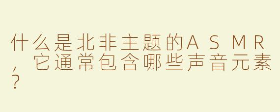 什么是北非主题的ASMR,它通常包含哪些声音元素?