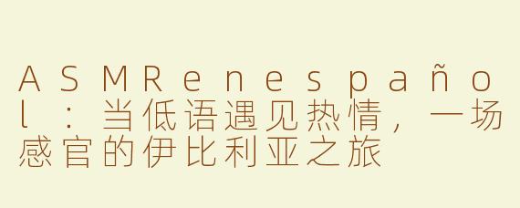 ASMRenespañol:当低语遇见热情,一场感官的伊比利亚之旅