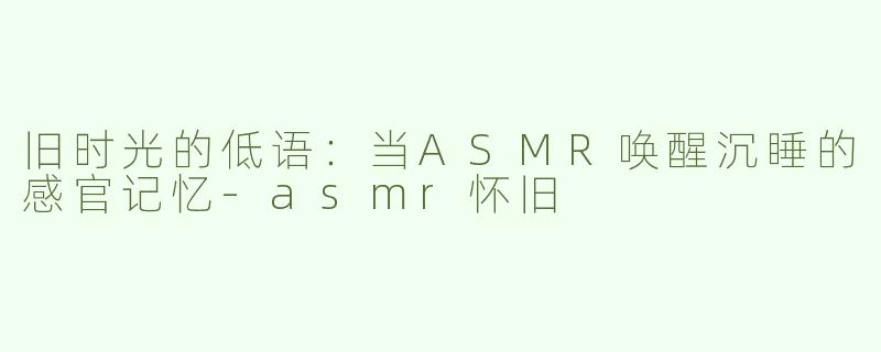 旧时光的低语:当ASMR唤醒沉睡的感官记忆-asmr怀旧