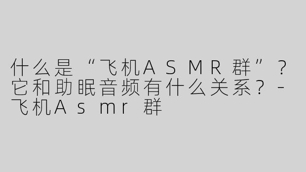 什么是“飞机ASMR群”？它和助眠音频有什么关系？-飞机Asmr群