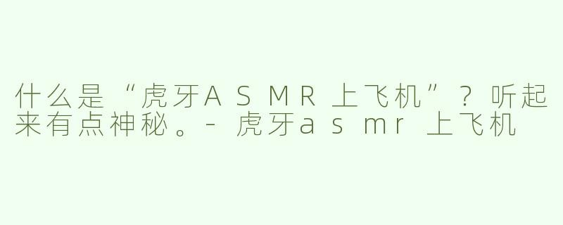 什么是“虎牙ASMR上飞机”?听起来有点神秘。-虎牙asmr上飞机