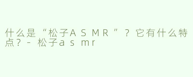 什么是“松子ASMR”？它有什么特点？