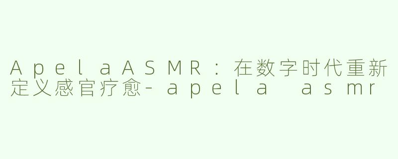 ApelaASMR:在数字时代重新定义感官疗愈-apela asmr