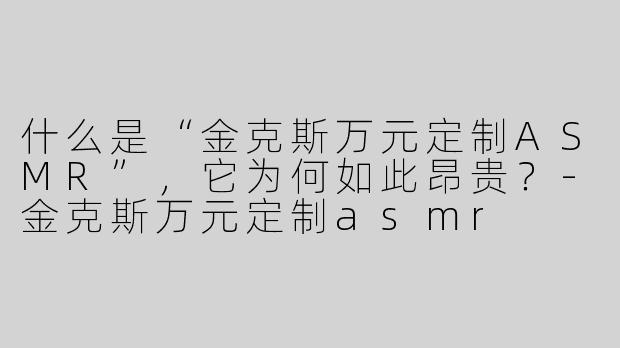 什么是“金克斯万元定制ASMR”,它为何如此昂贵?-金克斯万元定制asmr