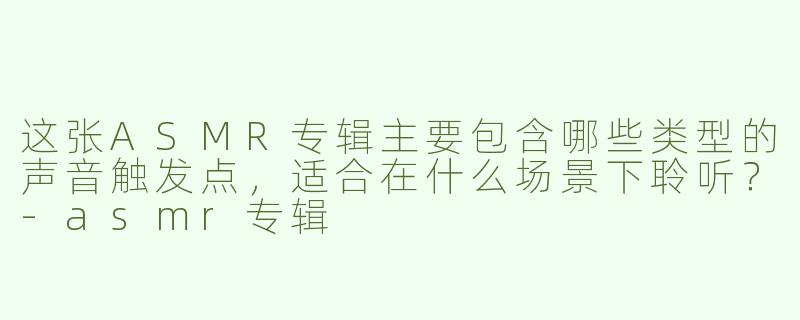 这张ASMR专辑主要包含哪些类型的声音触发点，适合在什么场景下聆听？-asmr专辑