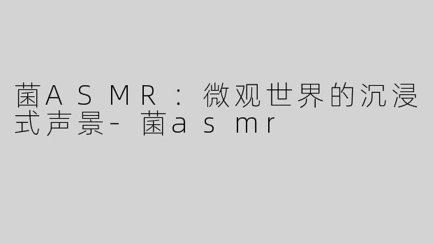 菌ASMR：微观世界的沉浸式声景-菌asmr
