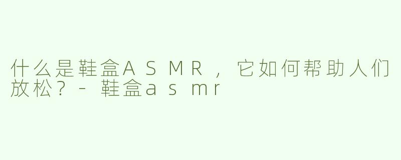 什么是鞋盒ASMR，它如何帮助人们放松？-鞋盒asmr
