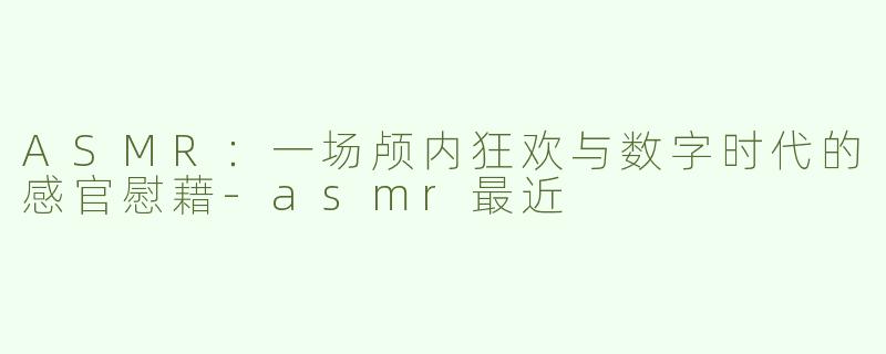 ASMR:一场颅内狂欢与数字时代的感官慰藉-asmr最近