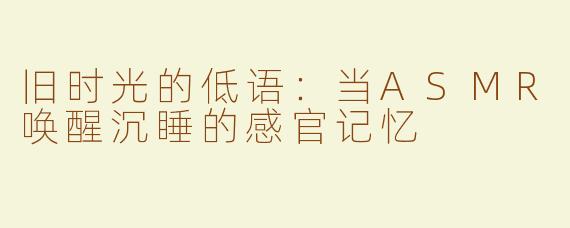 旧时光的低语:当ASMR唤醒沉睡的感官记忆