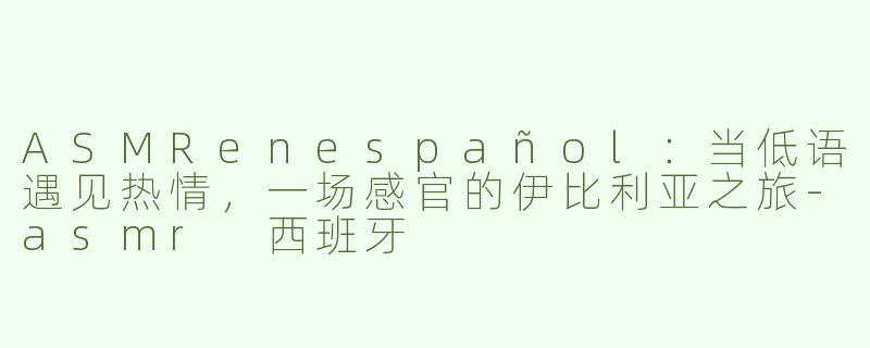 ASMRenespañol:当低语遇见热情,一场感官的伊比利亚之旅-asmr 西班牙