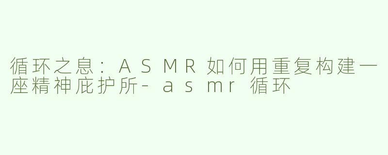 循环之息:ASMR如何用重复构建一座精神庇护所-asmr循环