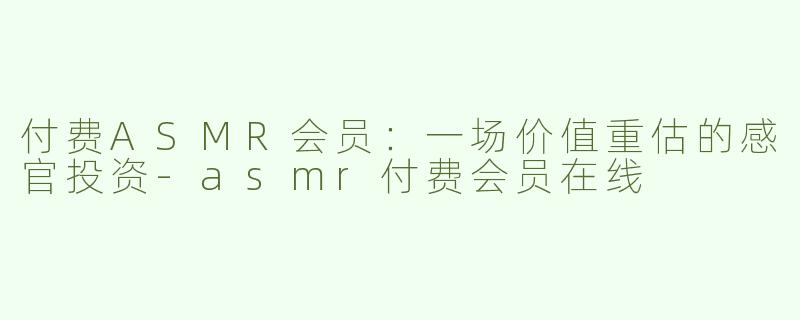 付费ASMR会员：一场价值重估的感官投资-asmr付费会员在线